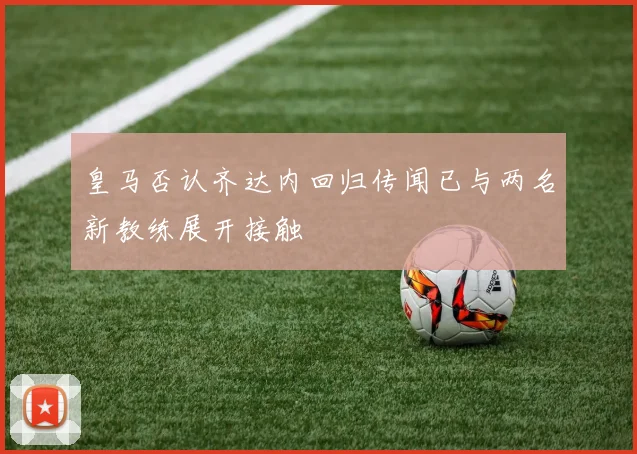 皇马否认齐达内回归传闻已与两名新教练展开接触