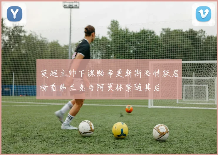 英超主帅下课赔率更新斯洛特跃居榜首弗兰克与阿莫林紧随其后