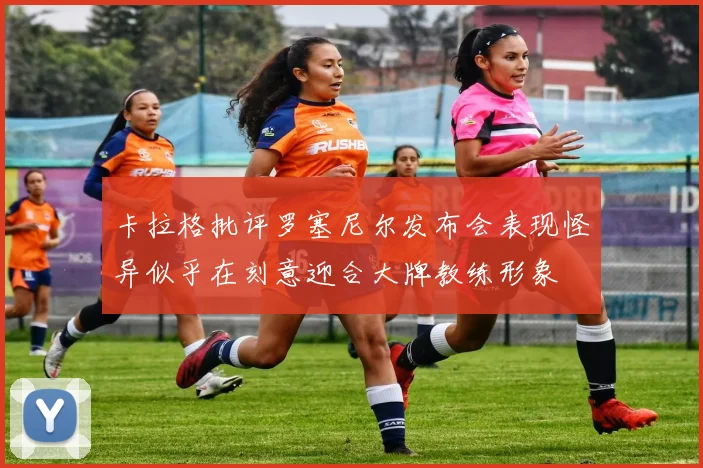 卡拉格批评罗塞尼尔发布会表现怪异似乎在刻意迎合大牌教练形象