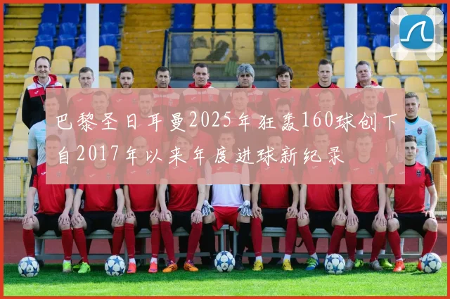 巴黎圣日耳曼2025年狂轰160球创下自2017年以来年度进球新纪录