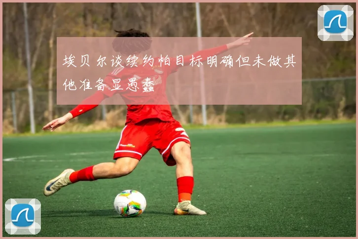 埃贝尔谈续约帕目标明确但未做其他准备显愚蠢