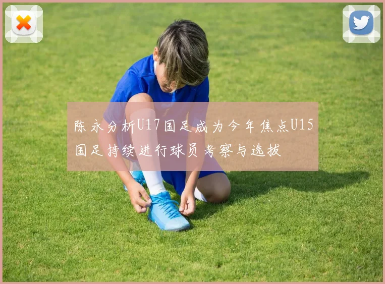 陈永分析U17国足成为今年焦点U15国足持续进行球员考察与选拔