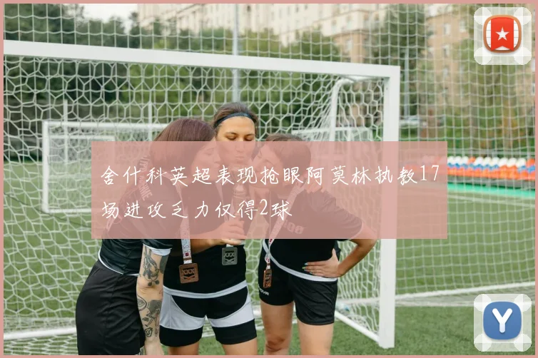 舍什科英超表现抢眼阿莫林执教17场进攻乏力仅得2球
