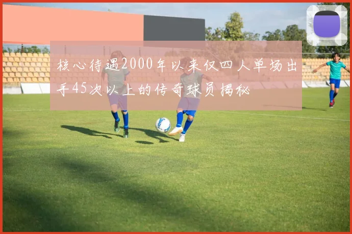 核心待遇2000年以来仅四人单场出手45次以上的传奇球员揭秘