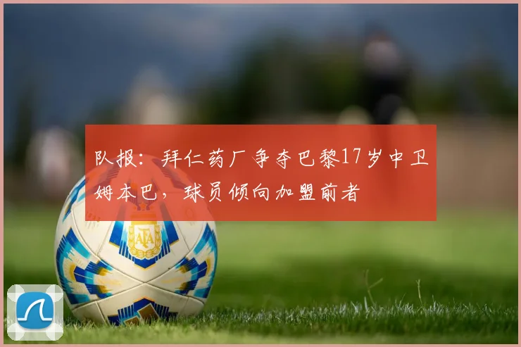 队报：拜仁药厂争夺巴黎17岁中卫姆本巴，球员倾向加盟前者